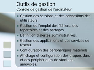 Outils de gestion
Console de gestion de l’ordinateur
„ Gestion des sessions et des connexions des
utilisateurs.
„ Gestion de l'emploi des fichiers, des
répertoires et des partages.
„ Définition d'alertes administratives.
„ Gestion des applications et des services de
réseau.
„ Configuration des périphériques matériels.
„ Affichage et configuration des disques durs
et des périphériques de stockage
amovibles.
 