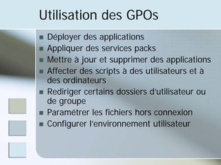 Utilisation des GPOs
„ Déployer des applications
„ Appliquer des services packs
„ Mettre à jour et supprimer des applications
„ Affecter des scripts à des utilisateurs et à
des ordinateurs
„ Rediriger certains dossiers d’utilisateur ou
de groupe
„ Paramétrer les fichiers hors connexion
„ Configurer l’environnement utilisateur
 