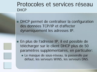 Protocoles et services réseau
DHCP
„ DHCP permet de centraliser la configuration
des données TCP/IP et d’affecter
dynamiquement les adresses IP.
„ En plus de l’adresse IP, il est possible de
télécharger sur le client DHCP plus de 50
paramètres supplémentaires, en particulier:
„ Le masque de sous-réseau, la passerelle par
défaut, les serveurs WINS, les serveurs DNS.
 