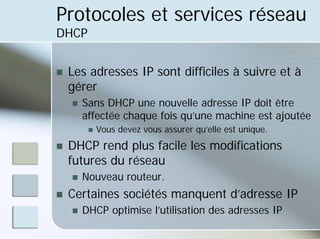 Protocoles et services réseau
DHCP
„ Les adresses IP sont difficiles à suivre et à
gérer
„ Sans DHCP une nouvelle adresse IP doit être
affectée chaque fois qu’une machine est ajoutée
„ Vous devez vous assurer qu’elle est unique.
„ DHCP rend plus facile les modifications
futures du réseau
„ Nouveau routeur.
„ Certaines sociétés manquent d’adresse IP
„ DHCP optimise l’utilisation des adresses IP
 
