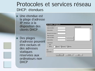 Protocoles et services réseau
DHCP: étendues
„ Une étendue est
la plage d’adresse
IP mise à la
disposition des
clients DHCP
„ Des plages
d’adresse peuvent
être exclues et
des adresses
statiques
réservées aux
ordinateurs non
DHCP
 