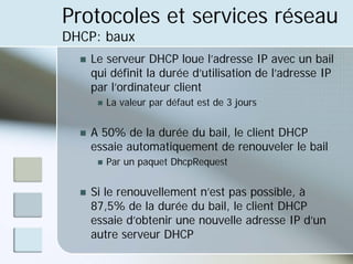 Protocoles et services réseau
DHCP: baux
„ Le serveur DHCP loue l’adresse IP avec un bail
qui définit la durée d’utilisation de l’adresse IP
par l’ordinateur client
„ La valeur par défaut est de 3 jours
„ A 50% de la durée du bail, le client DHCP
essaie automatiquement de renouveler le bail
„ Par un paquet DhcpRequest
„ Si le renouvellement n’est pas possible, à
87,5% de la durée du bail, le client DHCP
essaie d’obtenir une nouvelle adresse IP d’un
autre serveur DHCP
 