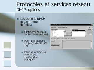Protocoles et services réseau
DHCP: options
„ Les options DHCP
peuvent être
définies:
„ Globalement (pour
toutes les étendues)
„ Pour une étendue
(la plage d’adresses
IP)
„ Pour un ordinateur
spécifique
(réservation
statique)
 