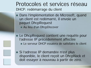 Protocoles et services réseau
DHCP: redémarrage du client
„ Dans l’implémentation de Microsoft, quand
un client est redémarré, il envoie un
paquet DhcpRequest
„ Au lieu d’un DhcpDiscover
„ Le DhcpRequest contient une requête pour
l’adresse IP précédemment affectée
„ Le serveur DHCP essaiera de satisfaire le client
„ Si l’adresse IP demandée n’est plus
disponible, le client reçoit un DhcpNack et
doit essayer à nouveau à partir de zéro.
 