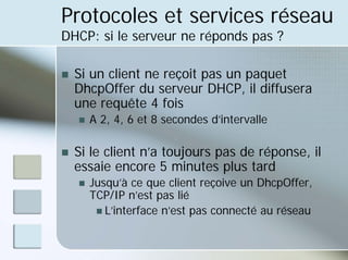 Protocoles et services réseau
DHCP: si le serveur ne réponds pas ?
„ Si un client ne reçoit pas un paquet
DhcpOffer du serveur DHCP, il diffusera
une requête 4 fois
„ A 2, 4, 6 et 8 secondes d’intervalle
„ Si le client n’a toujours pas de réponse, il
essaie encore 5 minutes plus tard
„ Jusqu’à ce que client reçoive un DhcpOffer,
TCP/IP n’est pas lié
„ L’interface n’est pas connecté au réseau
 