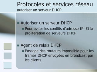 Protocoles et services réseau
autoriser un serveur DHCP
„ Autoriser un serveur DHCP
„ Pour éviter les conflits d'adresse IP. Et la
prolifération de serveurs DHCP.
„ Agent de relais DHCP
„ Passage des routeurs impossible pour les
trames DHCP envoyées en broadcast par
les clients.
 