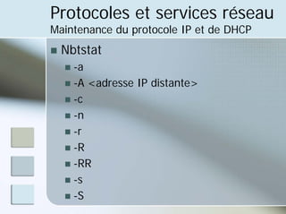 Protocoles et services réseau
Maintenance du protocole IP et de DHCP
„ Nbtstat
„ -a
„ -A <adresse IP distante>
„ -c
„ -n
„ -r
„ -R
„ -RR
„ -s
„ -S
 