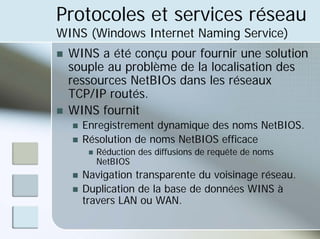 Protocoles et services réseau
WINS (Windows Internet Naming Service)
„ WINS a été conçu pour fournir une solution
souple au problème de la localisation des
ressources NetBIOs dans les réseaux
TCP/IP routés.
„ WINS fournit
„ Enregistrement dynamique des noms NetBIOS.
„ Résolution de noms NetBIOS efficace
„ Réduction des diffusions de requête de noms
NetBIOS
„ Navigation transparente du voisinage réseau.
„ Duplication de la base de données WINS à
travers LAN ou WAN.
 