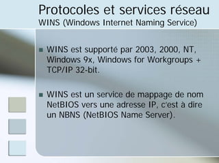 Protocoles et services réseau
WINS (Windows Internet Naming Service)
„ WINS est supporté par 2003, 2000, NT,
Windows 9x, Windows for Workgroups +
TCP/IP 32-bit.
„ WINS est un service de mappage de nom
NetBIOS vers une adresse IP, c’est à dire
un NBNS (NetBIOS Name Server).
 
