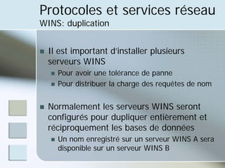 Protocoles et services réseau
WINS: duplication
„ Il est important d’installer plusieurs
serveurs WINS
„ Pour avoir une tolérance de panne
„ Pour distribuer la charge des requêtes de nom
„ Normalement les serveurs WINS seront
configurés pour dupliquer entièrement et
réciproquement les bases de données
„ Un nom enregistré sur un serveur WINS A sera
disponible sur un serveur WINS B
 