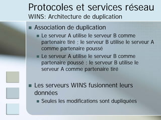 Protocoles et services réseau
WINS: Architecture de duplication
„ Association de duplication
„ Le serveur A utilise le serveur B comme
partenaire tiré ; le serveur B utilise le serveur A
comme partenaire poussé
„ Le serveur A utilise le serveur B comme
partenaire poussé ; le serveur B utilise le
serveur A comme partenaire tiré
„ Les serveurs WINS fusionnent leurs
données
„ Seules les modifications sont dupliquées
 