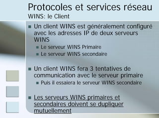 Protocoles et services réseau
WINS: le Client
„ Un client WINS est généralement configuré
avec les adresses IP de deux serveurs
WINS
„ Le serveur WINS Primaire
„ Le serveur WINS secondaire
„ Un client WINS fera 3 tentatives de
communication avec le serveur primaire
„ Puis il essaiera le serveur WINS secondaire
„ Les serveurs WINS primaires et
secondaires doivent se dupliquer
mutuellement
 