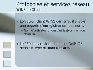 Protocoles et services réseau
WINS: le Client
„ Lorsqu'un client WINS démarre, il envoie
une requête d'enregistrement des noms
„ Nom d'ordinateur, nom d'utilisateur, nom de
domaine …
„ Le 16ème caractère d'un nom NetBIOS
définit le type de nom NetBIOS
 
