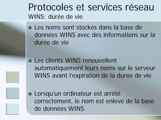 Protocoles et services réseau
WINS: durée de vie
„ Les noms sont stockés dans la base de
données WINS avec des informations sur la
durée de vie
„ Les clients WINS renouvellent
automatiquement leurs noms sur le serveur
WINS avant l’expiration de la durée de vie
„ Lorsqu’un ordinateur est arrêté
correctement, le nom est enlevé de la base
de données WINS
 