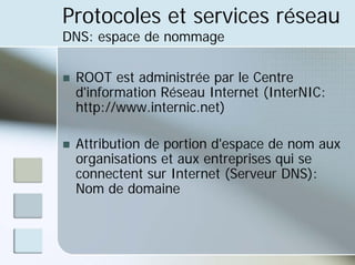 Protocoles et services réseau
DNS: espace de nommage
„ ROOT est administrée par le Centre
d'information Réseau Internet (InterNIC:
http://www.internic.net)
„ Attribution de portion d'espace de nom aux
organisations et aux entreprises qui se
connectent sur Internet (Serveur DNS):
Nom de domaine
 