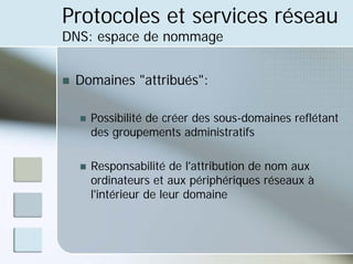 Protocoles et services réseau
DNS: espace de nommage
„ Domaines "attribués":
„ Possibilité de créer des sous-domaines reflétant
des groupements administratifs
„ Responsabilité de l'attribution de nom aux
ordinateurs et aux périphériques réseaux à
l'intérieur de leur domaine
 