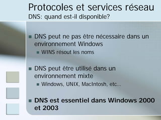 Protocoles et services réseau
DNS: quand est-il disponible?
„ DNS peut ne pas être nécessaire dans un
environnement Windows
„ WINS résout les noms
„ DNS peut être utilisé dans un
environnement mixte
„ Windows, UNIX, MacIntosh, etc…
„ DNS est essentiel dans Windows 2000
et 2003
 
