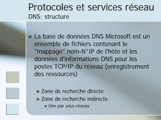 Protocoles et services réseau
DNS: structure
„ La base de données DNS Microsoft est un
ensemble de fichiers contenant le
"mappage" nom-N°IP de l'hôte et les
données d'informations DNS pour les
postes TCP/IP du réseau (enregistrement
des ressources)
„ Zone de recherche directe
„ Zone de recherche indirecte
„ Une par sous-réseau
 