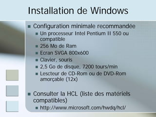 Installation de Windows
„ Configuration minimale recommandée
„ Un processeur Intel Pentium II 550 ou
compatible
„ 256 Mo de Ram
„ Ecran SVGA 800x600
„ Clavier, souris
„ 2,5 Go de disque, 7200 tours/min
„ Lescteur de CD-Rom ou de DVD-Rom
amorçable (12x)
„ Consulter la HCL (liste des matériels
compatibles)
„ http://www.microsoft.com/hwdq/hcl/
 