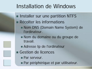 Installation de Windows
„ Installer sur une partition NTFS
„ Récolter les informations
„ Nom DNS (Domain Name System) de
l'ordinateur.
„ Nom du domaine ou du groupe de
travail.
„ Adresse Ip de l'ordinateur
„ Gestion de licences
„ Par serveur.
„ Par périphérique et par utilisateur.
 