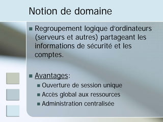 Notion de domaine
„ Regroupement logique d’ordinateurs
(serveurs et autres) partageant les
informations de sécurité et les
comptes.
„ Avantages:
„ Ouverture de session unique
„ Accès global aux ressources
„ Administration centralisée
 