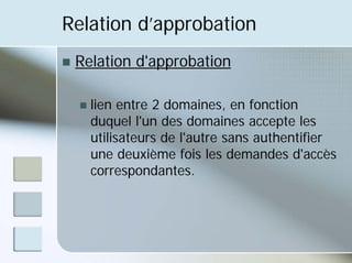 Relation d’approbation
„ Relation d'approbation
„ lien entre 2 domaines, en fonction
duquel l'un des domaines accepte les
utilisateurs de l'autre sans authentifier
une deuxième fois les demandes d'accès
correspondantes.
 