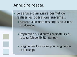 Annuaire réseau
„ Le service d’annuaire permet de
réaliser les opérations suivantes:
„ Assurer la sécurité des objets de la base
de données
„ Réplication sur d’autres ordinateurs du
réseau (disponibilité, panne)
„ Fragmenter l’annuaire pour augmenter
le stockage
 