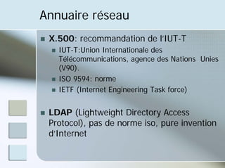 Annuaire réseau
„ X.500: recommandation de l’IUT-T
„ IUT-T:Union Internationale des
Télécommunications, agence des Nations Unies
(V90).
„ ISO 9594: norme
„ IETF (Internet Engineering Task force)
„ LDAP (Lightweight Directory Access
Protocol), pas de norme iso, pure invention
d’Internet
 