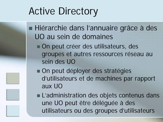 Active Directory
„ Hiérarchie dans l’annuaire grâce à des
UO au sein de domaines
„ On peut créer des utilisateurs, des
groupes et autres ressources réseau au
sein des UO
„ On peut déployer des stratégies
d’utilisateurs et de machines par rapport
aux UO
„ L’administration des objets contenus dans
une UO peut être déléguée à des
utilisateurs ou des groupes d’utilisateurs
 