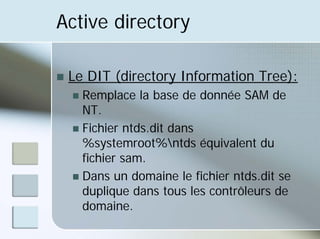 Active directory
„ Le DIT (directory Information Tree):
„ Remplace la base de donnée SAM de
NT.
„ Fichier ntds.dit dans
%systemroot%ntds équivalent du
fichier sam.
„ Dans un domaine le fichier ntds.dit se
duplique dans tous les contrôleurs de
domaine.
 