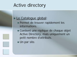 Active directory
„ Le Catalogue global:
„ Permet de trouver rapidement les
informations.
„ Contient une réplique de chaque objet
Active Directory, mais uniquement un
petit nombre d’attributs.
„ Un par site.
 