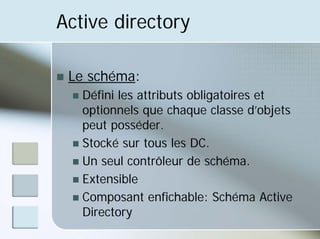 Active directory
„ Le schéma:
„ Défini les attributs obligatoires et
optionnels que chaque classe d’objets
peut posséder.
„ Stocké sur tous les DC.
„ Un seul contrôleur de schéma.
„ Extensible
„ Composant enfichable: Schéma Active
Directory
 