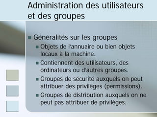 Administration des utilisateurs
et des groupes
„ Généralités sur les groupes
„ Objets de l’annuaire ou bien objets
locaux à la machine.
„ Contiennent des utilisateurs, des
ordinateurs ou d’autres groupes.
„ Groupes de sécurité auxquels on peut
attribuer des privilèges (permissions).
„ Groupes de distribution auxquels on ne
peut pas attribuer de privilèges.
 