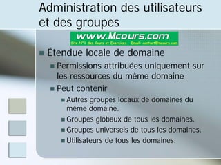 Administration des utilisateurs
et des groupes
„ Étendue locale de domaine
„ Permissions attribuées uniquement sur
les ressources du même domaine
„ Peut contenir
„ Autres groupes locaux de domaines du
même domaine.
„ Groupes globaux de tous les domaines.
„ Groupes universels de tous les domaines.
„ Utilisateurs de tous les domaines.
 