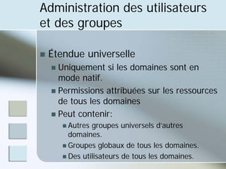 Administration des utilisateurs
et des groupes
„ Étendue universelle
„ Uniquement si les domaines sont en
mode natif.
„ Permissions attribuées sur les ressources
de tous les domaines
„ Peut contenir:
„ Autres groupes universels d’autres
domaines.
„ Groupes globaux de tous les domaines.
„ Des utilisateurs de tous les domaines.
 