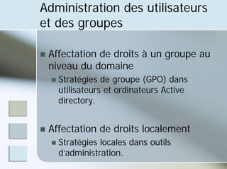 Administration des utilisateurs
et des groupes
„ Affectation de droits à un groupe au
niveau du domaine
„ Stratégies de groupe (GPO) dans
utilisateurs et ordinateurs Active
directory.
„ Affectation de droits localement
„ Stratégies locales dans outils
d’administration.
 