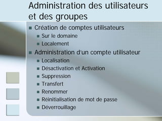 Administration des utilisateurs
et des groupes
„ Création de comptes utilisateurs
„ Sur le domaine
„ Localement
„ Administration d’un compte utilisateur
„ Localisation
„ Désactivation et Activation
„ Suppression
„ Transfert
„ Renommer
„ Réinitialisation de mot de passe
„ Déverrouillage
 