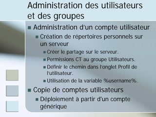 Administration des utilisateurs
et des groupes
„ Administration d’un compte utilisateur
„ Création de répertoires personnels sur
un serveur
„ Créer le partage sur le serveur.
„ Permissions CT au groupe Utilisateurs.
„ Définir le chemin dans l’onglet Profil de
l’utilisateur.
„ Utilisation de la variable %username%.
„ Copie de comptes utilisateurs
„ Déploiement à partir d'un compte
générique
 