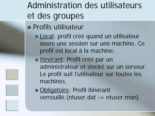 Administration des utilisateurs
et des groupes
„ Profils utilisateur
„ Local: profil créé quand un utilisateur
ouvre une session sur une machine. Ce
profil est local à la machine.
„ Itinérant: Profil créé par un
administrateur et stocké sur un serveur.
Le profil suit l’utilisateur sur toutes les
machines.
„ Obligatoire: Profil itinérant
verrouillé.(ntuser.dat -> ntuser.man)
 