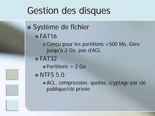 Gestion des disques
„ Système de fichier
„ FAT16
„ Conçu pour les partitions <500 Mo, Gère
jusqu'à 2 Go, pas d'ACL
„ FAT32
„ Partitions > 2 Go
„ NTFS 5.0
„ ACL, compression, quotas, cryptage par clé
publique/clé privée
 