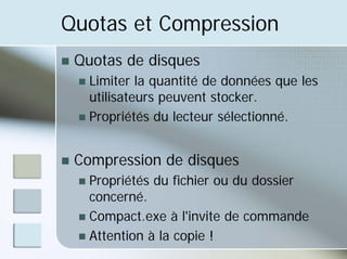Quotas et Compression
„ Quotas de disques
„ Limiter la quantité de données que les
utilisateurs peuvent stocker.
„ Propriétés du lecteur sélectionné.
„ Compression de disques
„ Propriétés du fichier ou du dossier
concerné.
„ Compact.exe à l'invite de commande
„ Attention à la copie !
 
