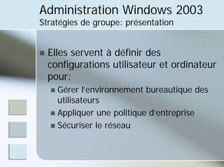 Administration Windows 2003
Stratégies de groupe: présentation
„ Elles servent à définir des
configurations utilisateur et ordinateur
pour:
„ Gérer l’environnement bureautique des
utilisateurs
„ Appliquer une politique d’entreprise
„ Sécuriser le réseau
 