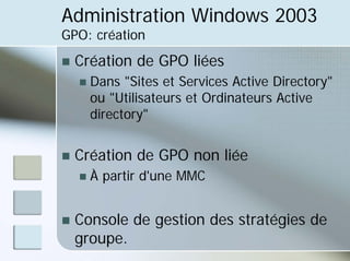 Administration Windows 2003
GPO: création
„ Création de GPO liées
„ Dans "Sites et Services Active Directory"
ou "Utilisateurs et Ordinateurs Active
directory"
„ Création de GPO non liée
„ À partir d'une MMC
„ Console de gestion des stratégies de
groupe.
 