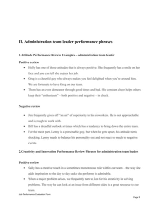II. Administration team leader performance phrases
1.Attitude Performance Review Examples – administration team leader
Positive review
• Holly has one of those attitudes that is always positive. She frequently has a smile on her
face and you can tell she enjoys her job.
• Greg is a cheerful guy who always makes you feel delighted when you’re around him.
We are fortunate to have Greg on our team.
• Thom has an even demeanor through good times and bad. His constant cheer helps others
keep their “enthusiasm” – both positive and negative – in check.
Negative review
• Jim frequently gives off “an air” of superiority to his coworkers. He is not approachable
and is rough to work with.
• Bill has a dreadful outlook at times which has a tendency to bring down the entire team.
• For the most part, Lenny is a personable guy, but when he gets upset, his attitude turns
shocking. Lenny needs to balance his personality out and not react so much to negative
events.
2.Creativity and Innovation Performance Review Phrases for administration team leader
Positive review
• Sally has a creative touch in a sometimes monotonous role within our team – the way she
adds inspiration to the day to day tasks she performs is admirable.
• When a major problem arises, we frequently turn to Jon for his creativity in solving
problems. The way he can look at an issue from different sides is a great resource to our
team.
Job Performance Evaluation Form
Page 8
 