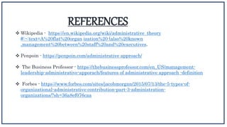 REFERENCES
 Wikipedia - https://en.wikipedia.org/wiki/administrative theory
#:~:text=A%20flat%20organ ization%20 (also%20known
,management%20between%20staff%20and%20executives.
 Penpoin - https://penpoin.com/administrative approach/
 The Business Professor - https://thebusinessprofessor.com/en_US/management-
leadership-administrative-apporach/features of administrative approach -definition
 Forbes - https://www.forbes.com/sites/jacobmorgan/2015/07/13/the-5-types-of-
organizational-administrative contribution-part-3-administration-
organizations/?sh=36a8ef076caa
 