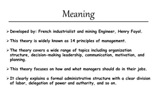 Meaning
Developed by: French industrialist and mining Engineer, Henry Fayol.
This theory is widely known as 14 principles of management.
The theory covers a wide range of topics including organization
structure, decision-making leadership, communication, motivation, and
planning.
This theory focuses on how and what managers should do in their jobs.
It clearly explains a formal administrative structure with a clear division
of labor, delegation of power and authority, and so on.
 