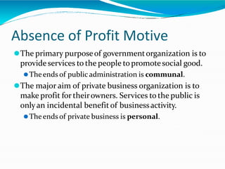 Absence of Profit Motive
⚫The primary purposeof governmentorganization is to
provideservices to the people topromotesocial good.
⚫Theends of publicadministration is communal.
⚫The major aim of private business organization is to
make profit for theirowners. Services to the public is
onlyan incidental benefitof businessactivity.
⚫Theends of private business is personal.
 