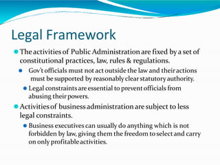 Legal Framework
⚫Theactivitiesof Public Administration are fixed bya set of
constitutional practices, law, rules & regulations.
⚫ Gov’tofficials must notactoutside the law and theiractions
must be supported by reasonablyclearstatutoryauthority.
⚫ Legal constraintsareessential to preventofficials from
abusing theirpowers.
⚫Activitiesof businessadministrationare subject to less
legal constraints.
⚫ Business executives can usually do anything which is not
forbidden by law, giving them the freedom to selectand carry
on only profitableactivities.
 