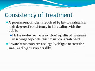 Consistency of Treatment
⚫A governmentofficial is required by law to maintain a
high degree of consistency in his dealing with the
public
⚫He has toobserve the principleof equalityof treatment
in serving the people; discrimination is prohibited
⚫Private businessesare not legallyobliged to treat the
small and big customersalike.
 