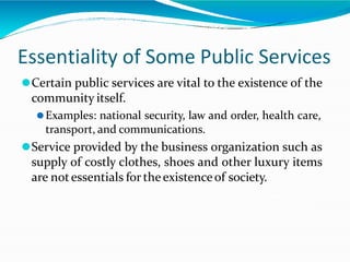 Essentiality of Some Public Services
⚫Certain public services are vital to the existence of the
community itself.
⚫Examples: national security, law and order, health care,
transport, and communications.
⚫Service provided by the business organization such as
supply of costly clothes, shoes and other luxury items
are notessentials for theexistenceof society.
 
